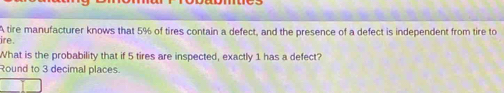 A tire manufacturer knows that 5% of tires contain a defect, and the presence of a defect is independent from tire to 
ire. 
What is the probability that if 5 tires are inspected, exactly 1 has a defect? 
Round to 3 decimal places.