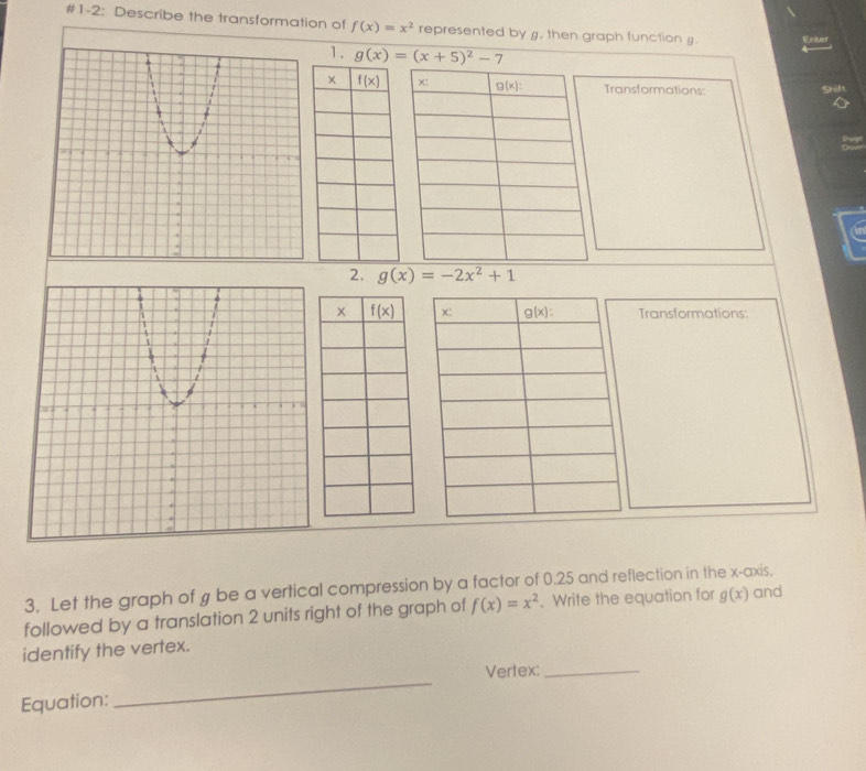 #1-2: Describe the transformation of f(x)=x^2 represented by g. then graph function g. Enter
1. g(x)=(x+5)^2-7
Transformations:
2. g(x)=-2x^2+1
Transformations:
3. Let the graph of g be a vertical compression by a factor of 0.25 and reflection in the x-axis,
followed by a translation 2 units right of the graph of f(x)=x^2. Write the equation for g(x) and
identify the vertex.
Vertex:_
Equation:
_