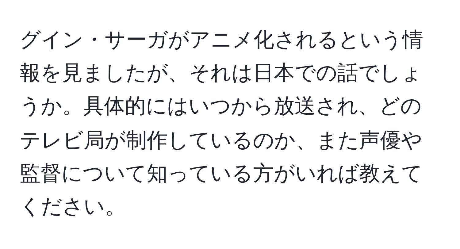 グイン・サーガがアニメ化されるという情報を見ましたが、それは日本での話でしょうか。具体的にはいつから放送され、どのテレビ局が制作しているのか、また声優や監督について知っている方がいれば教えてください。