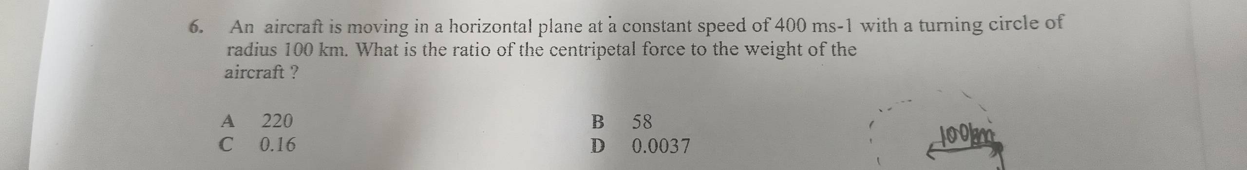 An aircraft is moving in a horizontal plane at a constant speed of 400 ms-1 with a turning circle of
radius 100 km. What is the ratio of the centripetal force to the weight of the
aircraft ?
A 220 B 58
C 0.16 D 0.0037
lookm