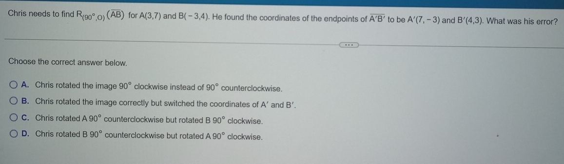 Chris needs to find R_(90°, )(overline AB) for A(3,7) and B(-3,4). He found the coordinates of the endpoints of overline A'B' to be A'(7,-3) and B'(4,3). What was his error?
Choose the correct answer below.
A. Chris rotated the image 90° clockwise instead of 90° counterclockwise.
B. Chris rotated the image correctly but switched the coordinates of A' and B'.
C. Chris rotated A90° counterclockwise but rotated 390° clockwise.
D. Chris rotated B90° counterclockwise but rotated A90° clockwise.