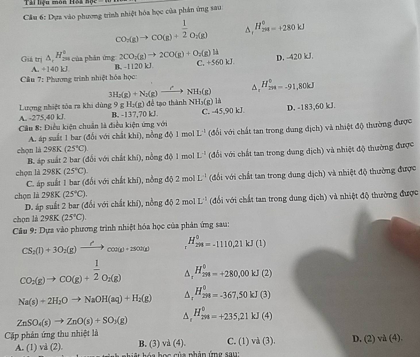 Tài liệu môn Hoa học 
Câu 6: Dựa vào phương trình nhiệt hóa học của phản ứng sau:
CO_2(g)to CO(g)+ 1/2 O_2(g)
△ _r^((H_298)^0)=+280kJ
Giá trị △ _rH_(298)^0 của phản ứng 2CO_2(g)to 2CO(g)+O_2(g)la D. -420 kJ.
A. +140 kJ B. -1120 kJ C. +560 kJ.
Cầu 7: Phương trình nhiệt hóa học:
3H_2(g)+N_2(g)xrightarrow /NH_3(g)
△ _rH_(298)^0=-91,80kJ
Lượng nhiệt tỏa ra khi dùng 9gH_2(g) để tạo thành NH_3(g) là
A. -275,40 kJ. B. -137,70 kJ. C. -45,90 kJ. D. -183,60 kJ.
Cầu 8: Điều kiện chuẩn là điều kiện ứng với
A. áp suất 1 bar (đối với chất khí), nồng do1molL^(-1) (đối với chất tan trong dung dịch) và nhiệt độ thường được
chọn là 298K(25°C).
B. áp suất 2 bar (đổi với chất khí), nồng độ 1 mol L^(-1) (đối với chất tan trong dung dịch) và nhiệt độ thường được
chọn là 298K (25°C).
C. áp suất 1 bar (đổi với chất khí), nồng độ 2molL^(-1) (đối với chất tan trong dung dịch) và nhiệt độ thường được
chọn là 298K(25°C).
D. áp suất 2 bar (đối với chất khí), nồng độ 2molL^(-1) (đối với chất tan trong dung dịch) và nhiệt độ thường được
chọn là 298K(25°C).
Câu 9: Dựa vào phương trình nhiệt hóa học của phản ứng sau:
CS_2(l)+3O_2(g)xrightarrow f°cos (g)+2SO2(g)
H_(298)^0=-1110,21kJ(1)
CO_2(g)to CO(g)+ 1/2 O_2(g)
△ _r^((H_298)^0)=+280,00kJ(2)
Na(s)+2H_2Oto NaOH(aq)+H_2(g)
△ _r^((H_298)^0)=-367,50kJ(3)
ZnSO_4(s)to ZnO(s)+SO_3(g)
△ _r^((H_298)^0)=+235,21kJ(4)
Cặp phản ứng thu nhiệt là
C. (1) và (3).
A. (1) và (2). B. (3) và (4). D. (2) và (4).
h a  họ c của phản ứng sau: