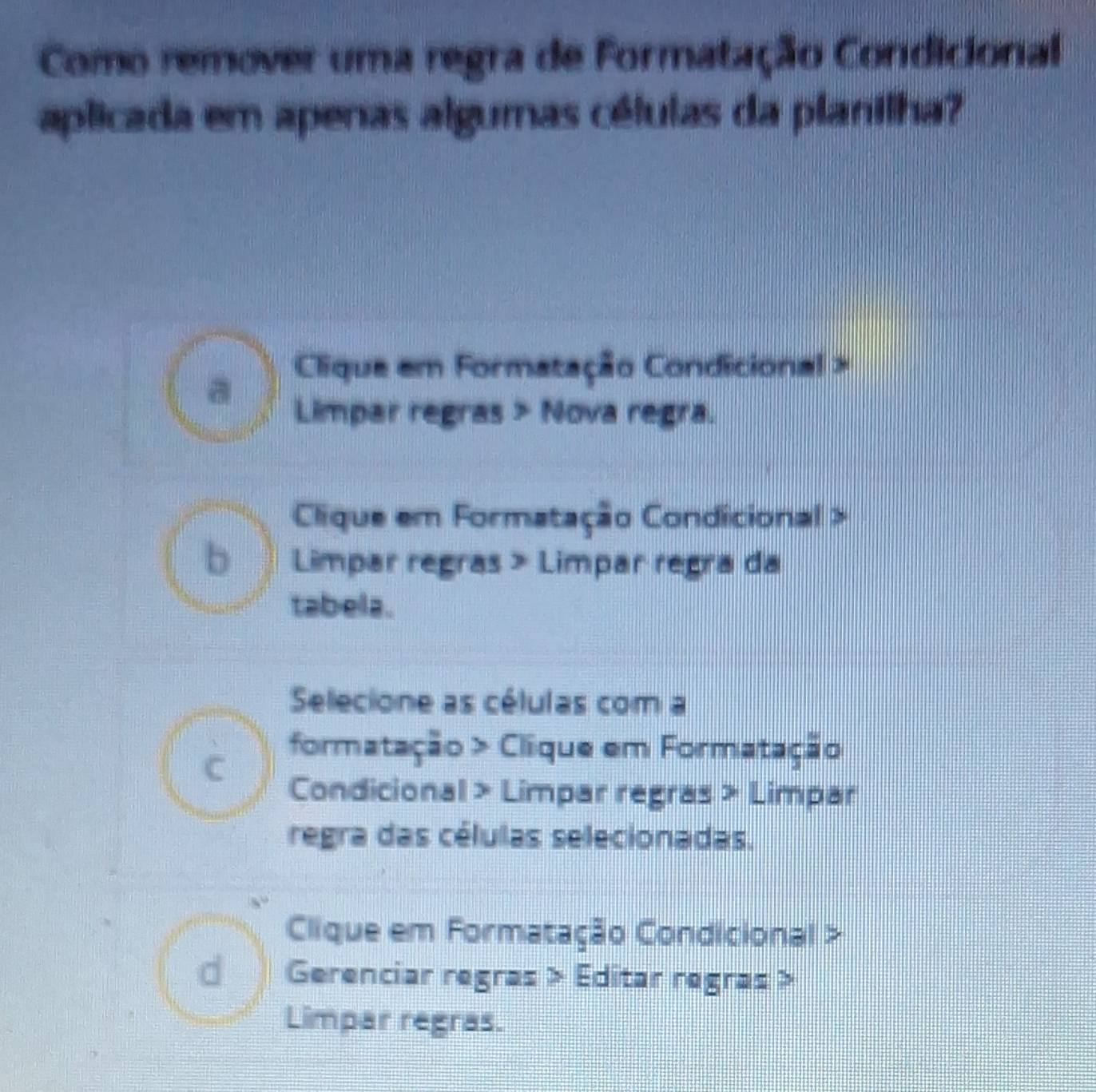 Como remover uma regra de Formatação Condicional
aplicada em apenas algumas células da planilha?
Clique em Formatação Condicional >
Limpar regras > Nova regra.
Clique em Formatação Condicional >
( Limpar regras > Limpar regra da
tabela.
Selecione as células com a
C formatação > Clique em Formatação
Condicional > Limpar regras > Limpar
regra das células selecionadas.
Clique em Formatação Condicional >
€ Gerenciar regras > Editar regras >
Limpar regras.