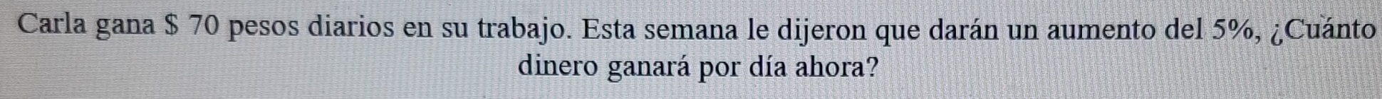 Carla gana $ 70 pesos diarios en su trabajo. Esta semana le dijeron que darán un aumento del 5%, ¿Cuánto 
dinero ganará por día ahora?