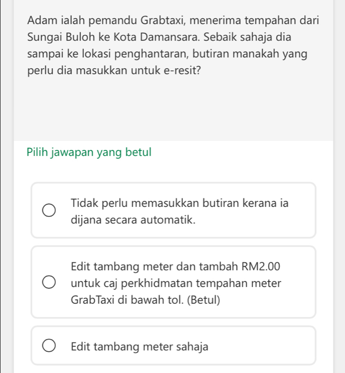 Adam ialah pemandu Grabtaxi, menerima tempahan dari
Sungai Buloh ke Kota Damansara. Sebaik sahaja dia
sampai ke lokasi penghantaran, butiran manakah yang
perlu dia masukkan untuk e-resit?
Pilih jawapan yang betul
Tidak perlu memasukkan butiran kerana ia
dijana secara automatik.
Edit tambang meter dan tambah RM2.00
untuk caj perkhidmatan tempahan meter
GrabTaxi di bawah tol. (Betul)
Edit tambang meter sahaja