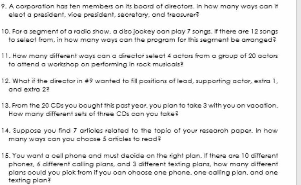 A corporation has ten members on its board of directors. In how many ways can it 
elect a president, vice president, secretary, and treasurer? 
10. For a segment of a radio show, a diso jookey can play 7 songs. If there are 12 songs 
to select from, in how many ways can the program for this segment be arranged? 
11. How many different ways can a director select 4 actors from a group of 20 actors 
to attend a workshop on performing in rook musicals? 
12. What if the director in #9 wanted to fill positions of lead, supporting actor, extra 1, 
and extra 23 
13. From the 20 CDs you bought this past year, you plan to take 3 with you on vacation. 
How many different sets of three CDs can you take? 
14. Suppose you find 7 articles related to the topic of your research paper. In how 
many ways can you choose 5 articles to read? 
15. You want a cell phone and must decide on the right plan. If there are 10 different 
phones, 6 different calling plans, and 3 different texting plans, how many different 
plans could you pick from if you can choose one phone, one calling plan, and one 
texting plan?