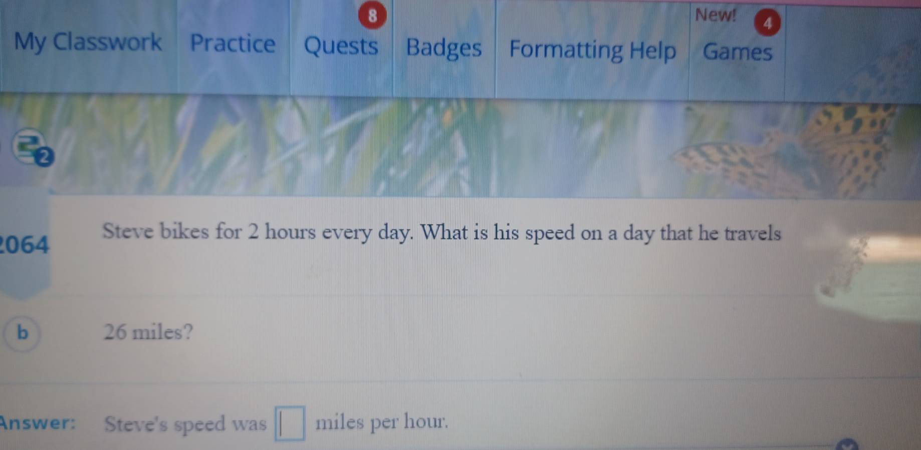 New! 4 
My Classwork Practice Quests Badges Formatting Help Games 
064 
Steve bikes for 2 hours every day. What is his speed on a day that he travels 
b 26 miles? 
Answer: Steve's speed was miles per hour.