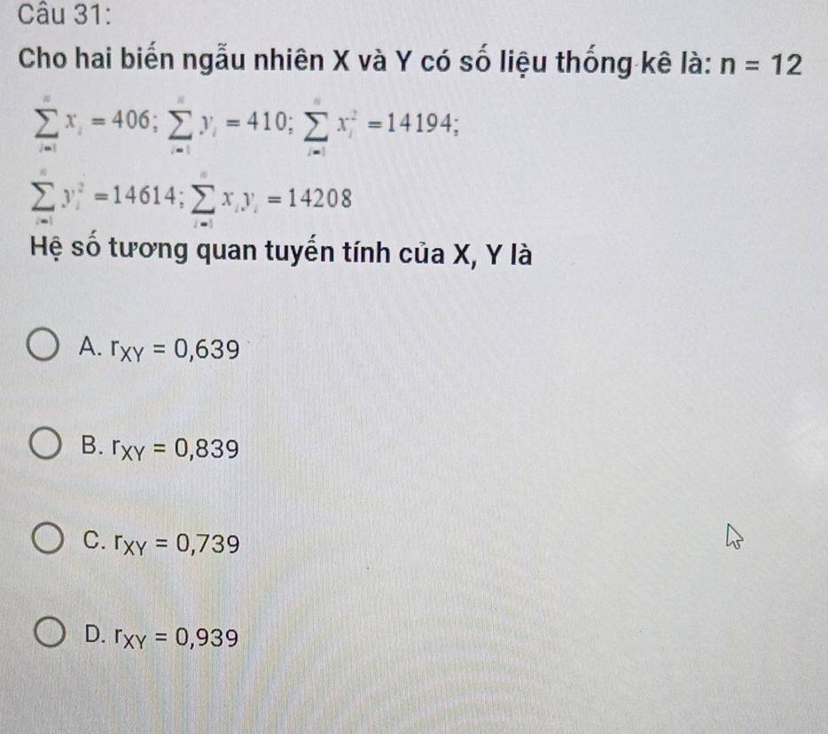 Cho hai biến ngẫu nhiên X và Y có số liệu thống kê là: n=12
sumlimits _i=1x_i=406; sumlimits _i=1y_i=410; sumlimits x_i^(2=14194;
sumlimits _i=1)y_i^(2=14614; sumlimits _(i=1)^nx_i)y_i=14208
Hệ số tương quan tuyến tính của X, Y là
A. r_XY=0,639
B. r_XY=0,839
C. r_XY=0,739
D. r_XY=0,939