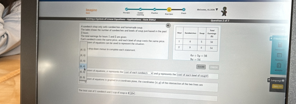Imagine Welcome, ALIJON
Pust-Quir
gao of Línear Equation tions - item 35812 Question 2 of 7
A sandwich shop only sells sandwiches and homemade soup
The table shows the number of sandwiches and bowls of soup purchased in the past
2 tours 
The total earings for hours 1 and 2 are given.

Each sandwich costs the same price, and each bowl of soup costs the same price.
etem of equations can be used to represent the situation
o drop-down menus to complete each statement.
(46 6x+5y=56

9x=54
4 CLEAR ce
ystem of equations, r represents the [cost of each sandwich and y represents the cost of each bowl of soup]
(9,0) stem of equations is griphed in a coordinate plane, the coordinates (x,y) I of the intersection of the two lines are 
The total cost of 1 sandwich and 1 cup of soup is $(10w.