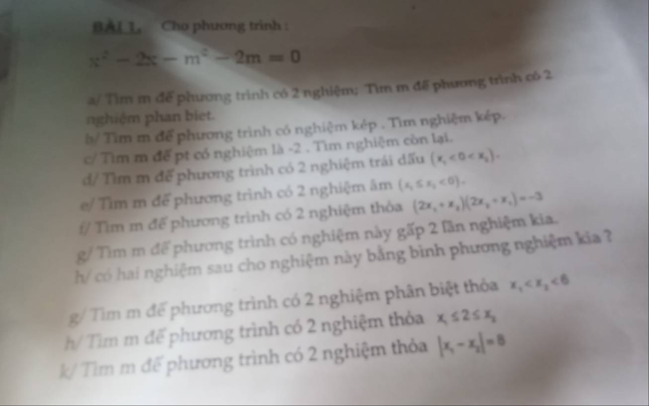 BAL 1, Cho phương trinh :
x^2-2x-m^2-2m=0
a/ Tìm m để phương trình có 2 nghiệm; Tìm m để phương trình có 2
nghiệm phan biet. 
b/ Tìm m để phương trình có nghiệm kép . Tìm nghiệm kép. 
c/Tìm m để pt có nghiệm là -2. Tìm nghiệm còn lại. 
d/ Tìm m để phương trình có 2 nghiệm trái dấu (x_1<0<x_2). 
e/ Tìm m để phương trình có 2 nghiệm âm (x_1≤ x_2<0). 
f/ Tìm m để phương trình có 2 nghiệm thỏa (2x_1+x_2)(2x_2+x_1)=-3
g/ Tìm m để phương trình có nghiệm này gấp 2 lần nghiệm kia. 
h/ có hai nghiệm sau cho nghiệm này bằng bình phương nghiệm kia ? 
g/ Tìm m để phương trình có 2 nghiệm phân biệt thỏa x_1 <6</tex> 
h/ Tìm m đế phương trình có 2 nghiệm thỏa x_1≤ 2≤ x_2
k/ Tìm m đế phương trình có 2 nghiệm thỏa |x_1-x_2|=8