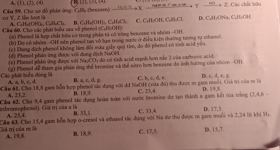A. (1), (2), (4). B. (2),(3),(4)
Câu 59. Cho sơ đồ phản ứng: C_6H_6 (benzeen) xrightarrow Cl_2(l:1)Xxrightarrow NaOHddelta ,t°cao,pcaoYto Z. Các chất hữu
cơ Y, Z lần lượt là D. C_6H_5ONa,C_6H_5OH.
A. C_6H_6(OH)_6,C_6H_6Cl_6. B. C_6H_4(OH)_2,C_6H_4Cl_2. C. C_6H_5OH,C_6H_5Cl.
Câu 60. Cho các phát biểu sau về phenol (C_6H_5OH):
(a) Phenol là hợp chất hữu cơ trong phân tử có vòng benzene và nhóm -OH.
(b) Do có nhóm -OH nên phenol tan vô hạn trong nước ở điều kiện thường tương tự ethanol.
(c) Dung dịch phenol không làm đồi màu giấy quỳ tím, do đó phenol có tính acid yếu.
(d) Phenol phản ứng được với dung dịch NaOH.
(e) Phenol phản ứng được với Na_2CO_3 do có tính acid mạnh hơn nấc 2 của carbonic acid.
(g) Phenol dễ tham gia phản ứng thế bromine và thế nitro hơn benzene do ảnh hưởng của nhóm -OH.
Các phát biểu đúng là D. c, d, e, g.
A. a, b, c, d. B. a, c, d, g. C. b, c, d, e.
Câu 61. Cho 18,8 gam hỗn hợp phenol tác dụng với dd NaOH (vừa đủ) thu được m gam muối. Giá trị của m là
A. 23,2. B. 18,9. C. 23,4. D. 19,8.
Câu 62. Cho 9,4 gam phenol tác dụng hoàn toàn với nước bromine dư tạo thành a gam kết tủa trắng (2,4,6 -
tribromophenol). Giá trị của a là
A. 25,4. B. 33,1. C. 33,4. D. 17,3.
Câu 63. Cho 15,4 gam hỗn hợp o-cresol và ethanol tác dụng với Na dư thu được m gam muối và 2,24 lít khí H_2.
Giá trị của m là D. 15,7.
A. 19,8. B. 18,9. C. 17,5.