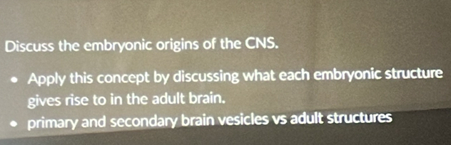 Discuss the embryonic origins of the CNS. 
Apply this concept by discussing what each embryonic structure 
gives rise to in the adult brain. 
primary and secondary brain vesicles vs adult structures