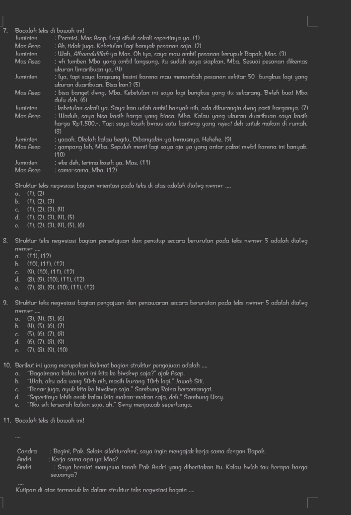 Bacalah teks di bawah ini!
Juminten Permisi, Mas Asep. Laqi sibuk sekali sepertinya ya. (1)
Mas Asep Ah, tidak juga. Kebetulan laqi banyak pesanan saja. (2)
Juminten Wah, Alhamdulillah ya Mas. Oh iya, saya mau ambil pesanan kerupuk Bapak, Mas. (3)
Mas Asep : h tumben Mba yang ambil langsung, itu sudah saya siapkan, Mba. Sesuai pesanan dikemas
ukuran limaribuan ya. (4)
Juminten : Iya, tapi saya langsung kesini karena mau menambah pesanan sekitar 50 bungkus lagi yang
ukuran duaribuan. Bisa kan? (5)
Mas Asep ; bisa banget dong, Mba. Kebetulan ini saya lagi bungkus yang itu sekarang. Boleh buat Mba
dulu deh. (6)
Juminten ; kebetulan sekali ya. Saya kan udah ambil banyak nih, ada dikurangin dong pasti harganya. (7)
Mas Asep Waduh, saya bisa kasih harga yang biasa, Mba. Kalau yang ukuran duaribuan saya kasih
harga Rp1.500,-. Tapi saya kasih bonus satu kantong yang reject deh untuk makan di rumah.
(8)
Juminten : yaaah. Okelah kalau begitu. Dibanyakin ya bonusnya. Hehehe. (9)
Mas Asep : gampang lah, Mba. Sepuluh menit lagi saya aja ya yang antar pakai mobil karena ini banyak.
(10)
Juminten : vke deh, terima kasih ya, Mas. (11)
Mas Asep : sama-sama, Mba. (12)
Struktur teks negøsiasi bagian vrientasi pada teks di atas adalah dialg nêmər ....
a. (1),(2)
b. (1),(2),(3)
C. (1),(2),(3),(4)
d. (1),(2),(3),(4),(5)
e. (1),(2),(3),(4),(5),(6)
8. Struktur teks negosiasi bagian persetujuan dan penutup secara berurutan pada teks nêmör 5 adalah dial*g
nomor_
α. (11),(12)
b. (10),(11),(12)
C. (9),(10),(11),(12
d. (8),(9),(10),(11),(12)
e、 (7),(8),(9),(10),(11),(1 2)
9. Struktur teks negösiasi bagian pengajuan dan penawaran secara berurutan pada teks nêmèr 5 adalah dial₹g
nom*r ....
a (3),(4),(5),(6
b. (4)(5)(6).(7
C. (5)(6).(7)
d. (6).(7).(8).(9)
e. (7),(8),(9),(10)
10. Berikut ini yang merupakan kalimat bagian struktur pengajuan adalah_
a. “Bagaimana kalau hari ini kita ke bioskop saja?” ajak Asep.
b. “Wah, aku ada uang 50rb nih, masih kurang 10rb lagi.” Jawab Siti.
c. “Benar juga, ayuk kita ke bioskop saja.” Sambung Reina bersemangat.
d. “Sepertinya lebih enak kalau kita makan-makan saja, deh.” Sambung Ussy.
e. “Aku sih terserah kalian saja, ah.” Sony menjawab seperlunya.
11. Bacalah teks di bawah ini!
Candra : Begini, Pak. Selain silahturahmi, saya ingin mengajak kerja sama dengan Bapak.
Andri : Kerja sama apa ya Mas?
Andri : Saya berniat menyewa tanah Pak Andri yang diberitakan itu. Kalau boleh tau berapa harga
sewanya?
Kutipan di atas termasuk ke dalam struktur teks negösiasi bagain ....