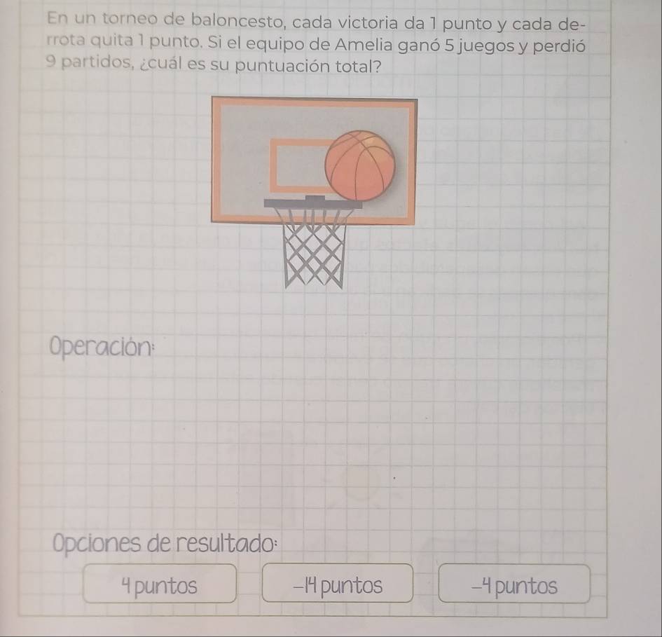 En un torneo de baloncesto, cada victoria da 1 punto y cada de-
rrota quita 1 punto. Si el equipo de Amelia ganó 5 juegos y perdió
9 partidos, ¿cuál es su puntuación total?
Operación:
Opciones de resultado:
4 puntos −14 puntos -4 puntos