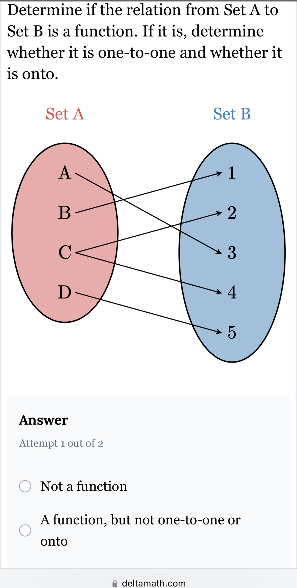 Determine if the relation from Set A to
Set B is a function. If it is, determine
whether it is one-to-one and whether it
is onto.
Answer
Attempt 1 out of 2
Not a function
A function, but not one-to-one or
onto
deltamath.com