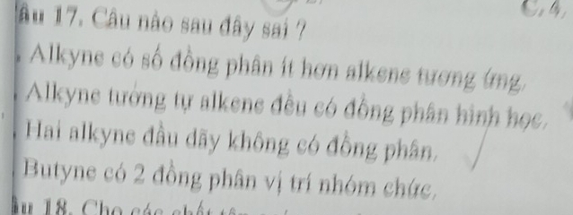 1âu 17. Câu nào sau đây sai ?
Alkyne có số đồng phân ít hơn alkene tương ứng
Alkyne tướng tự alkene đều có đồng phân hình học,
Hai alkyne đầu dãy không có đồng phân.
Butyne có 2 đồng phân vị trí nhóm chức,
Âu 18. Ch o các ch ế