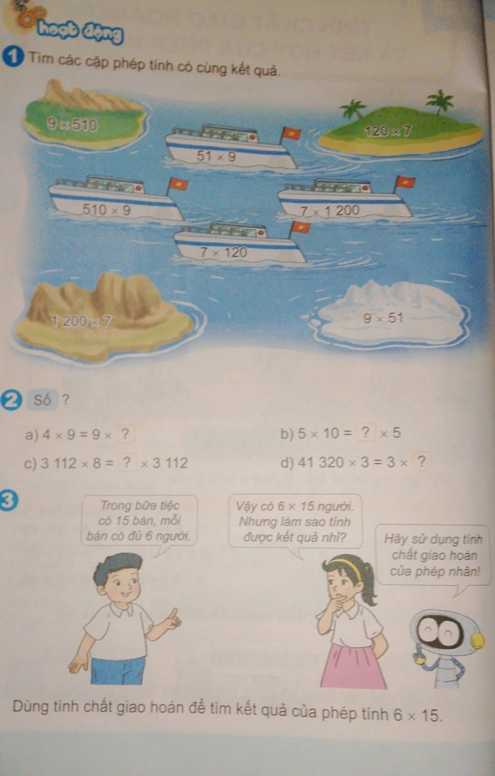 hoọb động
Tìm các cặp phép tính có cùng 
❷ Số ?
a) 4* 9=9* ? b) 5* 10= ? * 5
c) 3112* 8= ?* 3112 d) 41320* 3=3* ?
3
Trong bữa tiệc Vậy có 6* 15 người.
có 15 bàn, mỗi Nhưng làm sao tính
bàn có đủ 6 người. được kết quả nhì? Hãy sử dụng tính
chất giao hoán
của phép nhân!
Dùng tính chất giao hoán để tìm kết quả của phép tính 6* 15.