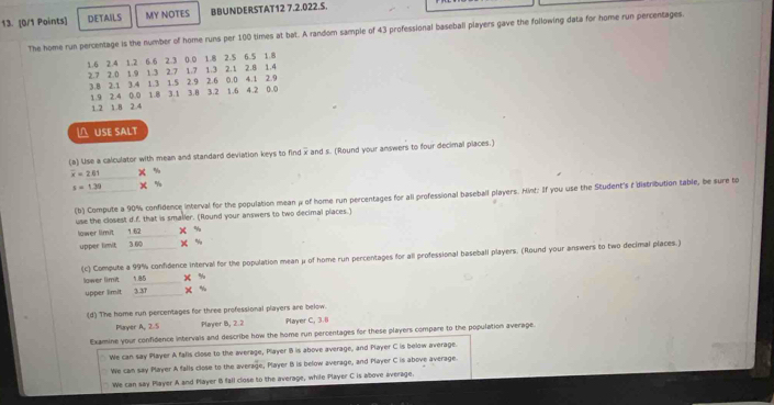 DETAILS MY NOTES BBUNDERSTAT12 7.2.022.S.
The home run percentage is the number of home runs per 100 times at bat. A random sample of 43 professional baseball players gave the following data for home run percentages.
1.6 2.4 1.2 6.6 2.3 0.0 1.8 2.5 6.5 1.8
2.7 2.0 1.9 1.3 2.7 1.7 1.3 2.1 2.8 1.4
3.8 2.1 3.4 1.3 1.5 2.9 2.6 0.0 4.1 2.9
1.9 2.4 0.0 1.8 3.1 3.8 3.2 1.6 4.2 0.0
1.2 1.8 2.4
△ USE SALT
(a) Use a calculator with mean and standard deviation keys to find x and s. (Round your answers to four decimal places.)
overline x=281 X 5/7
x=1.39 x %
(b) Compute a 90% confidence interval for the population mean μ of home run percentages for all professional baseball players. Hint: If you use the Student's à distribution table, be sure to
use the closest d.f. that is smaller. (Round your answers to two decimal places.)
lower limit 1.62 X %
upper limit 3.60 X %
(c) Compute a 99% confidence interval for the population mean μ of home run percentages for all professional baseball players. (Round your answers to two decimal places.)
lawer limit 1.85      X %
upper limit 3.37 x %
(d) The home run percentages for three professional players are below.
Player A, 2.5 Player B, 2.2 Player C, 3.8
Examine your confidence intervals and describe how the home run percentages for these players compare to the population average.
We can say Player A fafls close to the average, Player 18 is above average, and Player C is below average.
We can say Player A falls close to the average, Player B is below average, and Player C is above average.
We can say Player A and Player 1 fall close to the average, while Player C is above average.
