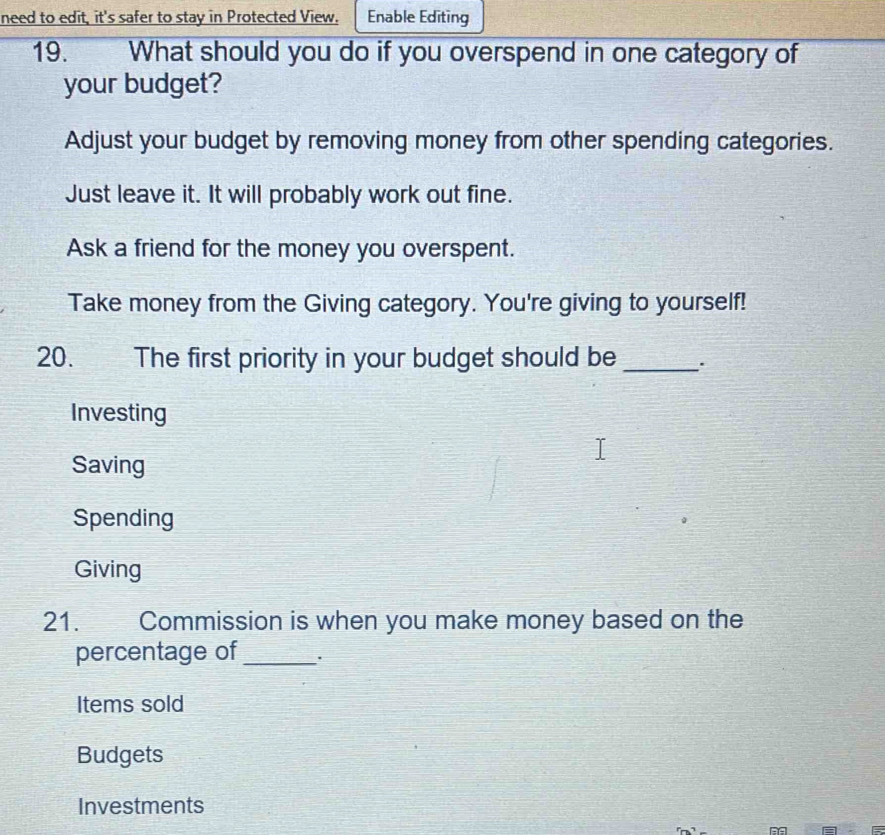 need to edit, it's safer to stay in Protected View. Enable Editing
19. What should you do if you overspend in one category of
your budget?
Adjust your budget by removing money from other spending categories.
Just leave it. It will probably work out fine.
Ask a friend for the money you overspent.
Take money from the Giving category. You're giving to yourself!
20. The first priority in your budget should be_
Investing
Saving
Spending
Giving
21. Commission is when you make money based on the
percentage of_
Items sold
Budgets
Investments