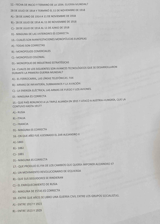 12.- FECHA DE INICIO Y TERMINO DE LA 1ERA. GUERRA MUNDIAL?
28 de julio de 1914 y terminó el 11 de noviembre de 1918
A).- 28 DE JUNIO DE 1914 A 11 DE NOVIEMBRE DE 1918
B).- 28 DE JULIO DE 1914 AL 11 DE NOVIEMBRE DE 1918
C).- 28 DE JULIO DE 1914 AL 11 DE JUNIO DE 1918
D).- NINGUNA DE LAS ANTERIORES ES CORRECTA
13.- CUALES SON MANIFESTACIONES MONOPÓLICAS EUROPEAS
A).- TODAS SON CORRECTAS
B).- MONOPOLIOS COMERCIALES
C).- MONOPOLIO COLONIAL
D).- MONOPOLIO DE INDUSTRIAS ESTRATÉGICAS
14.- CUALES DE LOS SIGUIENTES SON AVANCES TECNOLÓGICOS qUE SE DESARROLLARON
DURANTE LA PRIMERA GUERRA MUNDIAL?
A).- EL FERROCARRIL, LAS LÍNEAS TELEFÓNICAS, FAX
B).- ARMAS DE INFANTERÍA, SUBMARINOS Y LA AVIACIÓN
C).- LA ENERGÍA ELÉCTRICA, LAS ARMAS DE FUEGO Y LOS AVIONES.
D).- NINGUNA ES CORRECTA
15.- qUe PAÍS renuncio a la tripLE ALiAnza en 1915 y aTACO a AUstria-hungría, que la
CONTUVO HASTA 1917?
A).- RUSIA
B).- ITALIA
C).- FRANCIA
D).- NINGUNA ES CORRECTA
16.- EN QUE AÑO FUE ASESINADO EL ZAR ALEJANDRO II
A).-1883
B).- 1882
C).- 1881
D).- NINGUNA ES CORRECTA
17.- QUE PRODUJO EL FIN DE LOS CAMBIOS QUE QUERÍA IMPONER ALEJANDRO II?
A).- UN MOVIMIENTO REVOLUCIONARIO DE IZQUIERDA
B).- QUE SUS SEGUIDORES SE RINDIERAN
C).- EL ENRIQUECIMIENTO DE RUSIA
D).- NINGUNA DE ESTAS ES CORRECTA
18.- ENTRE QUE AÑOS SE LIBRO UNA GUERRA CIVIL ENTRE LOS GRUPOS SOCIALISTAS.
A).- ENTRE 1917 Y 1923
B).- ENTRE 1923 Y 1929