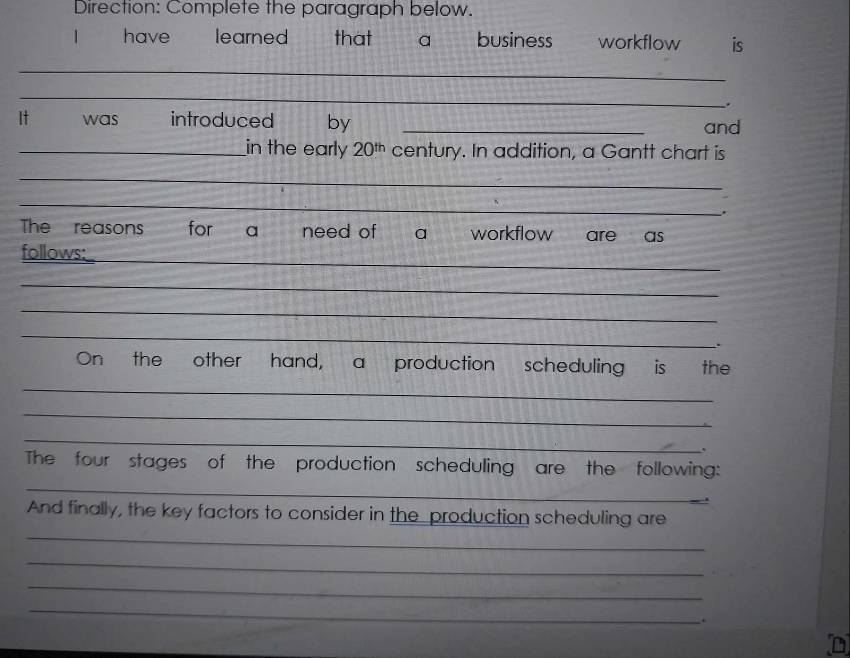 Direction: Complete the paragraph below. 
| have learned that a business workflow is 
_ 
_ 
It was introduced by _and 
_in the early 20^(th) century. In addition, a Gantt chart is 
_ 
_ 
The reasons for a need of a workflow are as 
follows:_ 
_ 
_ 
_ 
_ 
`` 
On the other hand, a production scheduling is the 
_ 
_ 
_ 
. 
_ 
The four stages of the production scheduling are the following: 
_ 
And finally, the key factors to consider in the production scheduling are 
_ 
_ 
_ 
.