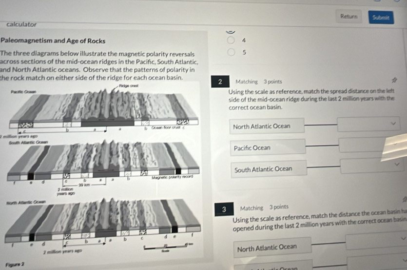 Return Submit
calculator
Paleomagnetism and Age of Rocks 4
The three diagrams below illustrate the magnetic polarity reversals 5
across sections of the mid-ocean ridges in the Pacifc, South Atlantic,
and North Atlantic oceans. Observe that the patterns of polarity in
the rock match on either side of the ridge for each ocean basin. Matching 3 points
Using the scale as reference, match the spread distance on the left
side of the mid-ocean ridge during the last 2 million years with the
correct ocean basin.
North Atlantic Ocean
O million years ago
S
Pacific Ocean
South Atlantic Ocean
N
Matching 3 points
Using the scale as reference, match the distance the ocean basin h
opened during the last 2 million years with the correct ocean basin
North Atlantic Ocean
Figure 2