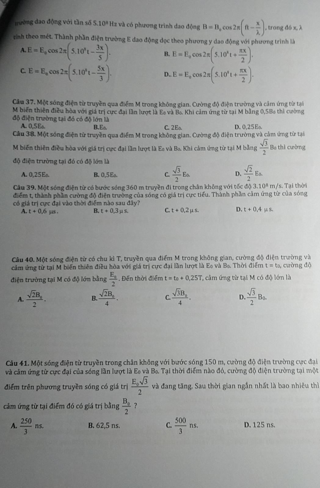 trường đao động với tần số 5.10^8 Hz và có phương trình dao động B=B_ocos 2π (ft- x/lambda  ) , trong d6x,lambda
rình theo mét. Thành phần điện trường E dao động dọc theo phương y dao động với phương trình là
A. E=E_0cos 2π (5.10^8t- 3x/5 ).
B. E=E_0cos 2π (5.10^8t+ π x/2 ).
C. E=E_0cos 2π (5.10^8t- 5x/3 ).
D.. E=E_ocos 2π (5.10^8t+ π x/2 ).
Câu 37. Một sóng điện từ truyền qua điểm M trong không gian. Cường độ điện trường và cảm ứng từ tại
M biến thiên điều hòa với giá trị cực đại lần lượt là Eo và B. Khi cảm ứng từ tại M bằng 0,5Bo thì cường
độ điện trường tại đó có độ lớn là
A. 0,5Eo. B.Eo. C. 2Eo. D. 0,25Eo.
Câu 38. Một sóng điện từ truyền qua điểm M trong không gian. Cường độ điện trường và cảm ứng từ tại
M biến thiên điều hòa với giá trị cực đại lần lượt là Eo và Bo. Khi cảm ứng từ tại M bằng  sqrt(3)/2  B thì cường
độ điện trường tại đó có độ lớn là
A. 0,25Eo. B. 0,5Eo. C.  sqrt(3)/2 Eo.  sqrt(2)/2 Eo.
D.
Câu 39. Một sóng điện từ có bước sóng 360 m truyền đi trong chân không với tốc d 3.10^8m/ s. Tại thời
điểm t, thành phần cường độ điện trường của sóng có giá trị cực tiểu. Thành phần cảm ứng từ của sóng
có giá trị cực đại vào thời điểm nào sau đây?
D.
A. t+0,6mu s. B. t+0,3mu s. C. t+0,2mu s. t+0,4mu s.
Câu 40. Một sóng điện từ có chu kì T, truyền qua điểm M trong không gian, cường độ điện trường và
cảm ứng từ tại M biến thiên điều hòa với giá trị cực đại lần lượt là Eo và  Bo. Thời điểm t=t_0 , cường độ
điện trường tại M có độ lớn bằng frac E_02. Đến thời điểm t=t_0+0,25T ', cảm ứng từ tại M có độ lớn là
A. frac sqrt(2)B_02. frac sqrt(2)B_04. frac sqrt(3)B_04.  sqrt(3)/2 B_0.
B.
C.
D.
Câu 41. Một sóng điện từ truyền trong chân không với bước sóng 150 m, cường độ điện trường cực đại
và cảm ứng từ cực đại của sóng lần lượt là E_0 và B_0 Tại thời điểm nào đó, cường độ điện trường tại một
điểm trên phương truyền sóng có giá trị frac E_osqrt(3)2 và đang tăng. Sau thời gian ngắn nhất là bao nhiêu thì
cảm ứng từ tại điểm đó có giá trị bằng frac B_02 ？
A.  250/3 ns. B. 62,5 ns. C.  500/3 ns. D. 125 ns.