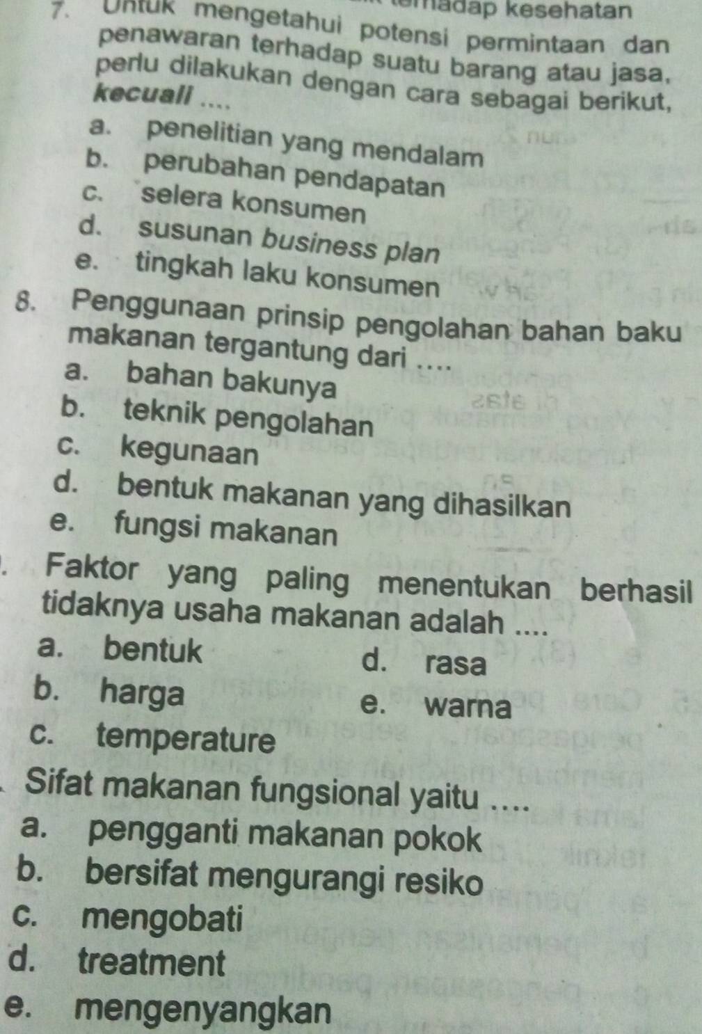 emadap kesehatan
7. Untuk mengetahui potensi permintaan dan
penawaran terhadap suatu barang atau jasa,
perlu dilakukan dengan cara sebagai berikut,
kecuall ....
a. penelitian yang mendalam
b. perubahan pendapatan
c.selera konsumen
d. susunan business plan
e. tingkah laku konsumen
8. Penggunaan prinsip pengolahan bahan baku
makanan tergantung dari ....
a. bahan bakunya
2sts
b. teknik pengolahan
c. kegunaan
d. bentuk makanan yang dihasilkan
e. fungsi makanan
. Faktor yang paling menentukan berhasil
tidaknya usaha makanan adalah ....
a. bentuk d. rasa
b. harga e. warna
c. temperature
Sifat makanan fungsional yaitu ....
a. pengganti makanan pokok
b. bersifat mengurangi resiko
c. mengobati
d. treatment
e. mengenyangkan