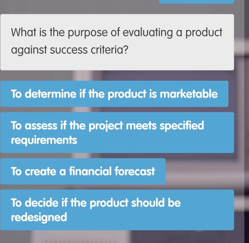 What is the purpose of evaluating a product
against success criteria?
To determine if the product is marketable
To assess if the project meets specified
requirements
To create a financial forecast
To decide if the product should be
redesigned