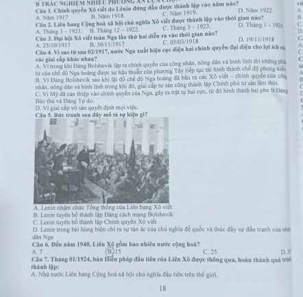 trác nghiệm nhiệu phường Xã lụa
Câu 1. Chính quyền Xô viết do Lênin đứng đầu được thành lập vào năm nào? A. Năm 1917 B. Năm 1918. C. Năm 1919. D. Năm 1922. A.
B.
Câu 2. Liên bang Cộng hoà xã hội chủ nghĩa Xô viết được thành lập vào thời gian nào? D. Tháng 1 - 1924 C.
A. Tháng 3 - 1921. B. Tháng 12 - 1922. C. Tháng 3-1923
D.
Câu 3. Đại hội Xô viết toàn Nga lần thứ hai diễn ra vào thời gian nào? A. 25/10/1917 B. 30/11/1917 C. 05/03/1918 D. 19/11/1918 C
A.
C
Câu 4. Vì sao từ sau 02/1917, nước Nga xuất hiện cục diện hai chính quyền đại diện cho lợi ích có các giai cấp khác nhau?
A. Vì trong khi Đảng Bolshevĩk lập ra chính quyền của công nhân, nông dân và binh lính thi những phá C
từ của chế độ Nga hoàng được sự hậu thuẫn của phương Tây tiếp tục tái hình thành chế độ phong kiêa A
B. Vì Đảng Bolshevik sau khi lật đồ chế độ Nga hoàng đã bầu ra các Xô viết - chính quyên của của B
nhân, nông dân và binh lĩnh trong khi đó, giai cấp tư sản cũng thành lập Chính phủ tư sản lâm thời.
C. Vi Mỹ đã can thiệp vào chính quyền của Nga, gây ra trật tự hai cực, từ đó hình thành hai phe là Đảng  Bảo thủ và Đảng Tự do.
D. Vì giai cấp vô sản quyết định mọi việc.
Câu 5, Bức tranh sau đây mô tả sự kiện gi'
A. Lenin nhậm chức 
B. Lenin tuyên bố thành lập Đảng cách mạng Bolshevik
C. Lenin tuyên bố thành lập Chính quyền Xô việt
D. Lenin trong bài hùng biện chỉ ra sự tàn ác của chủ nghĩa để quốc và thúc đầy sự đầu tranh của sha
dân Nga
Câu 6. Đến năm 1940, Liên Xô gồm bao nhiêu nước cộng hoà?
A. 7 (B)15 C. 25
Câu 7. Tháng 01/1924, bản Hiển pháp đầu tiên của Liên Xô được thông qua, hoàn thành quả trình D. 38
thành lập:
A. Nhà nước Liên bang Cộng hoà xã hội chủ nghĩa đầu tiên trên thế giới.
18