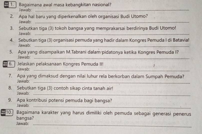 ] Bagaimana awal masa kebangkitan nasional? 
Jawab:_ 
2. Apa hal baru yang diperkenalkan oleh organisasi Budi Utomo? 
Jawab:_ 
3. Sebutkan tiga (3) tokoh bangsa yang memprakarsai berdirinya Budi Utomo! 
Jawab:_ 
4. Sebutkan tiga (3) organisasi pemuda yang hadir dalam Kongres Pemuda I di Batavia! 
Jawab:_ 
5. Apa yang disampaikan M.Tabrani dalam pidatonya ketika Kongres Pemuda I? 
Jawab:_ 
6.] Jelaskan pelaksanaan Kongres Pemuda II! 
3 
Jawab:_ 
7. Apa yang dimaksud dengan nilai luhur rela berkorban dalam Sumpah Pemuda? 
Jawab:_ 
8. Sebutkan tiga (3) contoh sikap cinta tanah air! 
Jawab:_ 
9. Apa kontribusi potensi pemuda bagi bangsa? 
Jawab:_ 
10. Bagaimana karakter yang harus dimiliki oleh pemuda sebagai generasi penerus 
bangsa? 
Jawab:_