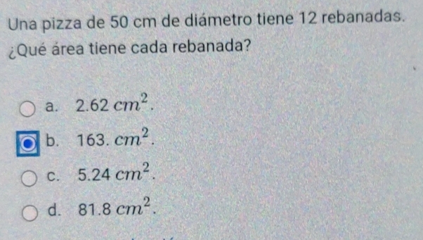 Una pizza de 50 cm de diámetro tiene 12 rebanadas.
¿Qué área tiene cada rebanada?
a. 2.62cm^2.
b. 163.cm^2.
C. 5.24cm^2.
d. 81.8cm^2.