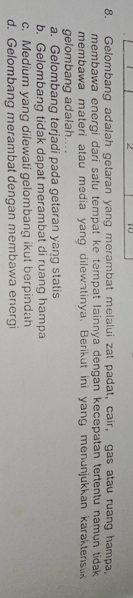 2
10
8. Gelombang adalah getaran yang merambat melalui zat padat, cair, gas atau ruang hampa,
membawa energi dari satu tempat ke tempat lainnya dengan kecepatan tertentu namun tidak 
membawa materi atau media yang dilewatinya. Berikut ini yang menunjukkan karakteristik
gelombang adalah.
a. Gelombang terjadi pada getaran yang statis
b. Gelombang tidak dapat merambat di ruang hampa
c. Medium yang dilewati gelombang ikut berpindah
d. Gelombang merambat dengan membawa energi