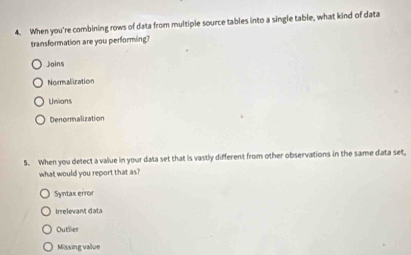 When you're combining rows of data from multiple source tables into a single table, what kind of data
transformation are you performing?
Joins
Normalization
Unions
Denormalization
5. When you detect a value in your data set that is vastly different from other observations in the same data set,
what would you report that as?
Syntax error
Irrelevant data
Outlier
Missing value