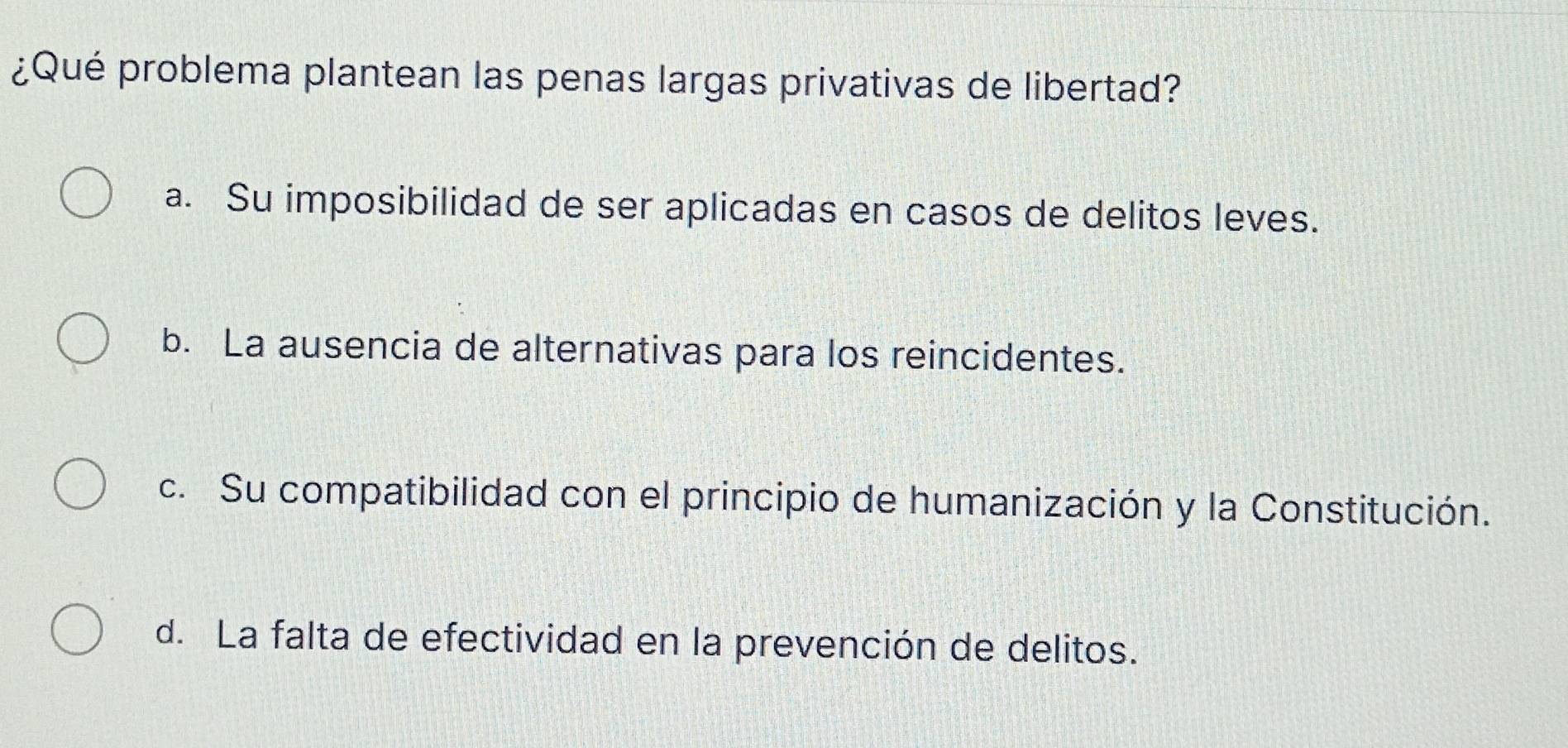 ¿Qué problema plantean las penas largas privativas de libertad?
a. Su imposibilidad de ser aplicadas en casos de delitos leves.
b. La ausencia de alternativas para los reincidentes.
c. Su compatibilidad con el principio de humanización y la Constitución.
d. La falta de efectividad en la prevención de delitos.