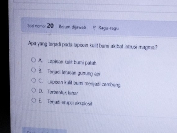 Soal nomor 20 Belum dijawab * Ragu-ragu
Apa yang terjadi pada lapisan kulit bumi akibat intrusi magma?
A. Lapisan kulit bumi patah
B、 Terjadi letusan gunung api
C. Lapisan kulit bumi menjadi cembung
D. Terbentuk lahar
E. Terjadi erupsi eksplosif