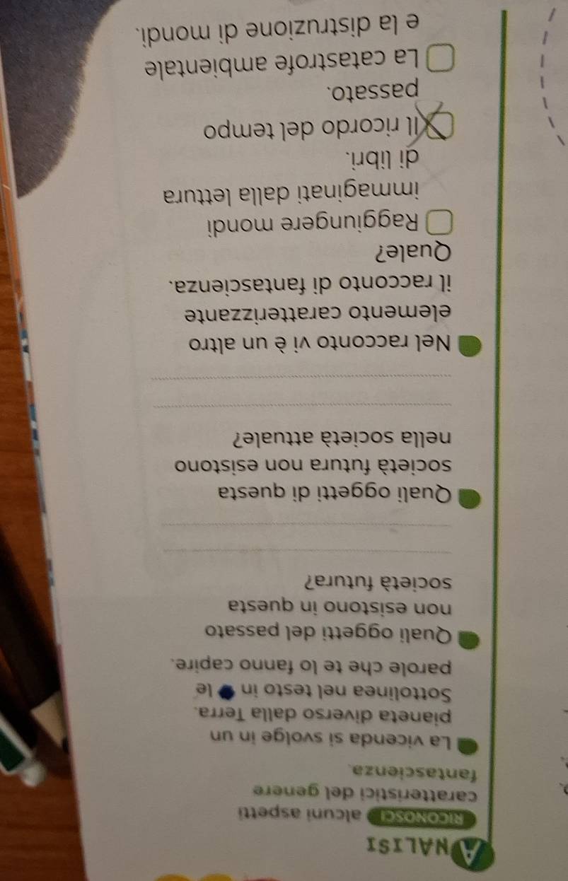 NALISI
RiCONOSCI alcuni aspetti
caratteristici del genere
fantascienza.
La vicenda si svolge in un
pianeta diverso dalla Terra.
Sottolinea nel testo in ● le
parole che te lo fanno capire.
Quali oggetti del passato
non esistono in questa
società futura?
_
_
Quali oggetti di questa
società futura non esistono
nella società attuale?
_
_
Nel racconto vi è un altro
elemento caratterizzante
il racconto di fantascienza.
Quale?
Raggiungere mondi
immaginati dalla lettura
di libri.
íl ricordo del tempo
passato.
La catastrofe ambientale
e la distruzione di mondi.