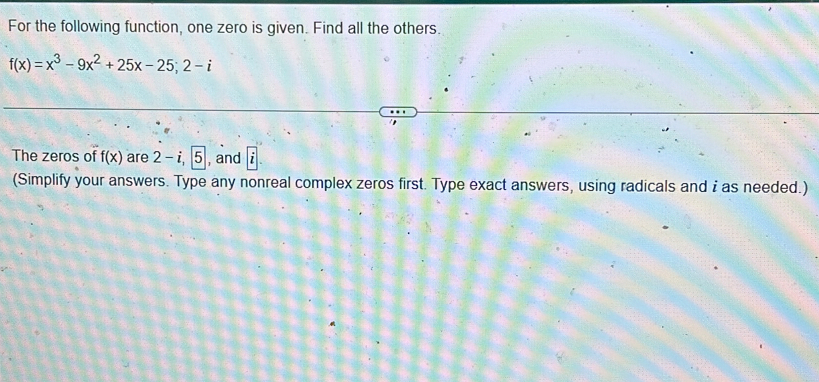 For the following function, one zero is given. Find all the others.
f(x)=x^3-9x^2+25x-25; 2-i
The zeros of f(x) are 2-i, 5 , and 
(Simplify your answers. Type any nonreal complex zeros first. Type exact answers, using radicals and i as needed.)