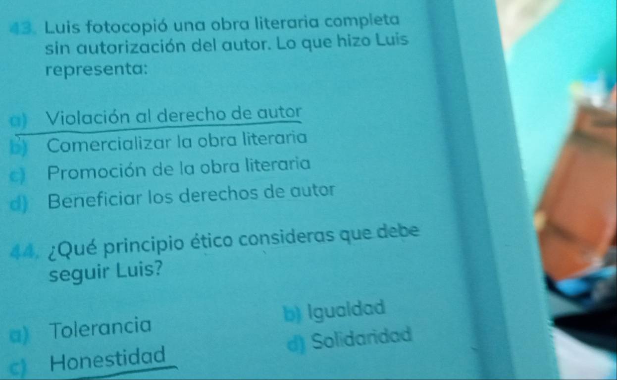 Luis fotocopió una obra literaria completa
sin autorización del autor. Lo que hizo Luis
representa:
a) Violación al derecho de autor
B) Comercializar la obra literaria
c) Promoción de la obra literaria
d) Beneficiar los derechos de autor
44. ¿Qué principio ético consideras que debe
seguir Luis?
a) Tolerancia b) Igualdad
c) Honestidad d) Solidaridad