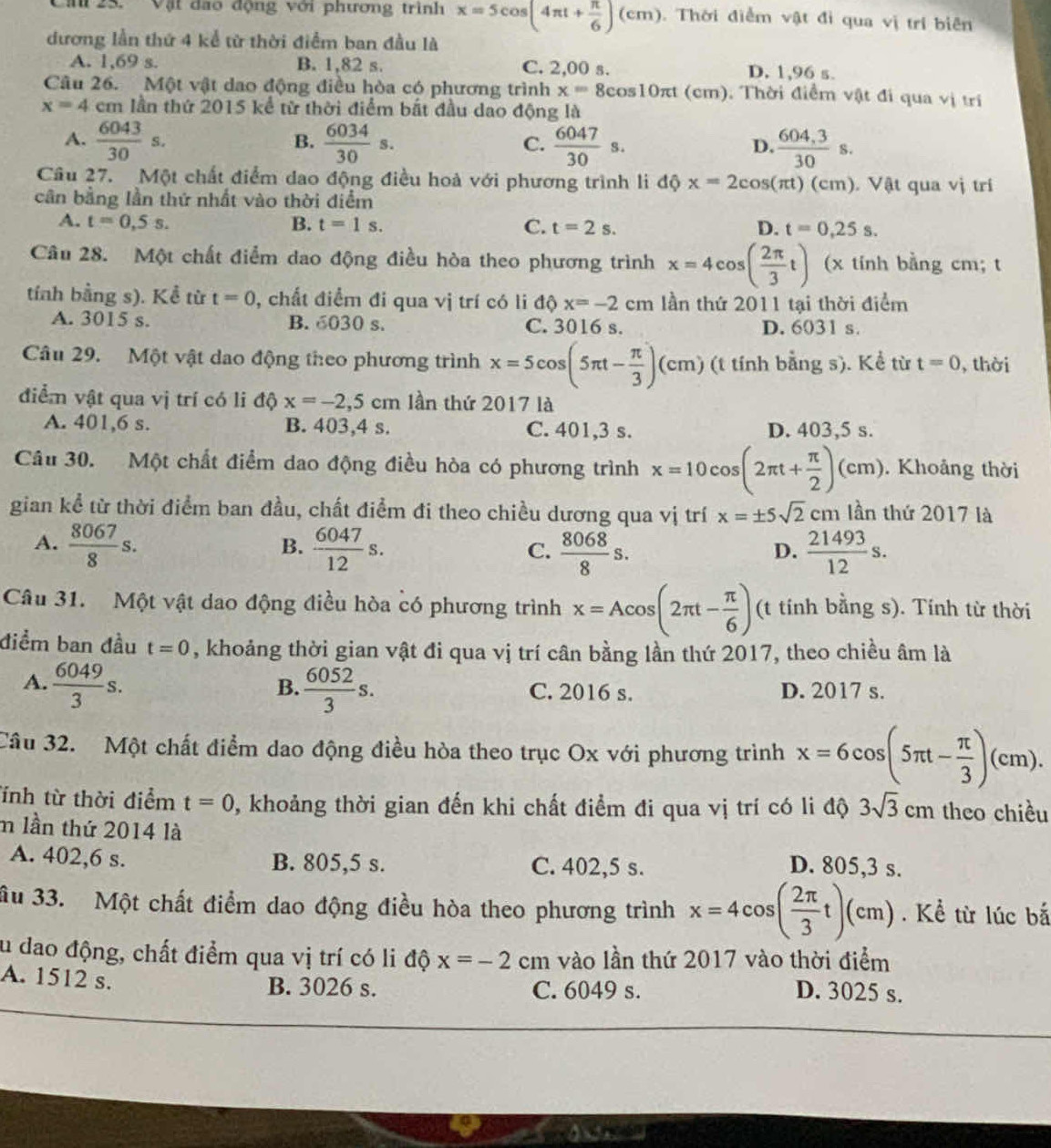 Ca  25. '' Vật đao động với phương trình x=5cos (4π t+ π /6 )(cm) Thời điểm vật đi qua vị trí biên
dương lần thứ 4 kể từ thời điểm ban đầu là
A. 1,69 s. B. 1,82 s. C. 2,00 s. D. 1,96 s.
Câu 26. Một vật dao động điều hòa có phương trình x=8cos 10π t(cm. Thời điểm vật đi qua vị trí
x=4 em lần thứ 2015 kể từ thời điểm bắt đầu dao động là
A.  6043/30 s.  6034/30 s.  6047/30 s.  (604,3)/30 s.
B.
C.
D.
Câu 27. Một chất điểm dao động điều hoà với phương trình li độ x=2cos (π t)(c_1 n). Vật qua vị trí
cân bằng lần thứ nhất vào thời điểm
A. t=0,5s. B. t=1s. C. t=2s. D. t=0,25s.
Câu 28. Một chất điểm dao động điều hòa theo phương trình x=4cos ( 2π /3 t) (x tinh bằng cm; t
tính bằng s). Kể từ t=0 , chất điểm đi qua vị trí có li độ x=-2cm lần thứ 2011 tại thời điểm
A. 3015 s. B. 6030 s. C. 3016 s. D. 6031 s.
Câu 29. Một vật dao động theo phương trình x=5cos (5π t- π /3 )(cm) (t tính bằng s). Kể từ t=0 ,thời
điểm vật qua vị trí có li độ hat o x=-2,5cm lần thứ 2017 là
A. 401,6 s. B. 403,4 s. C. 401,3 s. D. 403,5 s.
Câu 30. Một chất điểm dao động điều hòa có phương trình x=10cos (2π t+ π /2 )(cm). Khoảng thời
gian kể từ thời điểm ban đầu, chất điểm đi theo chiều dương qua vị trí x=± 5sqrt(2)cm lần thứ 2017 là
A.  8067/8 s.  6047/12 s.  8068/8 s.  21493/12 s.
B.
C.
D.
Câu 31. Một vật dao động điều hòa có phương trình x=Acos (2π t- π /6 ) (t tính bằng s). Tính từ thời
điểm ban đầu t=0 , khoảng thời gian vật đi qua vị trí cân bằng lần thứ 2017, theo chiều âm là
B.
A.  6049/3 s.  6052/3 s. C. 2016 s. D. 2017 s.
Câu 32. Một chất điểm dao động điều hòa theo trục Ox với phương trình x=6cos (5π t- π /3 )(cm).
Tính từ thời điểm t=0 0, khoảng thời gian đến khi chất điểm đi qua vị trí có li độ 3sqrt(3)cm theo chiều
m lần thứ 2014 là
A. 402,6 s. B. 805,5 s. C. 402,5 s. D. 805,3 s.
ầu 33. Một chất điểm dao động điều hòa theo phương trình x=4cos ( 2π /3 t)(cm). Kể từ lúc bắ
Su dao động, chất điểm qua vị trí có li độ x=-2cm vào lần thứ 2017 vào thời điểm
A. 1512 s. B. 3026 s. C. 6049 s.
D. 3025 s.