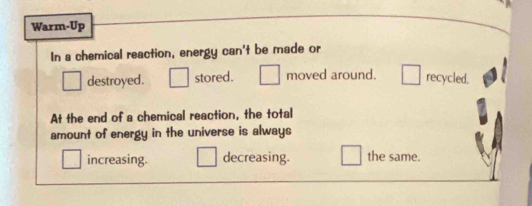 Warm-Up
In a chemical reaction, energy can't be made or
destroyed. stored. moved around. recycled.
At the end of a chemical reaction, the total
amount of energy in the universe is always
increasing. decreasing. the same.