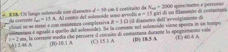 E18. Un lungo solenoíde con díametro d=50cm è costituito da N_sol=2000 spire/metro e percorso
da corrente I_sel=15A. Al centro del solenoide sono avvolti n=15 giri di un filamento di costantana
chiusi su se stessi e con resistenza complessiva R=3Omega (il diametro dell’avvolgimento di
costantana é uguale a quello del solenoide). Se la corrente nel solenoide viene spenta in un tempo
t=2ms , la corrente media che percorre il circuito di costantana durante lo spegnimento vale
A) 3.46 A (B) -10.1 A (C) 15.1 A (D) 18.5 A (E) 40.4 A