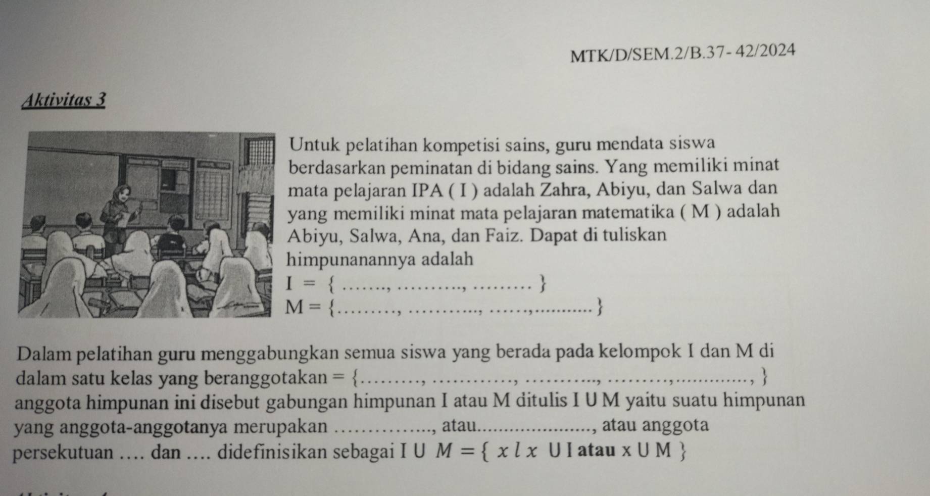 MTK/D/SEM.2/B.37- 42/2024 
Aktivitas 3 
ntuk pelatihan kompetisi sains, guru mendata siswa 
erdasarkan peminatan di bidang sains. Yang memiliki minat 
ata pelajaran IPA ( I ) adalah Zahra, Abiyu, dan Salwa dan 
ang memiliki minat mata pelajaran matematika ( M ) adalah 
biyu, Salwa, Ana, dan Faiz. Dapat di tuliskan 
impunanannya adalah
I= _ 

M= _ 
Dalam pelatihan guru menggabungkan semua siswa yang berada pada kelompok I dan M di 
dalam satu kelas yang beranggotakan = …_ ,  
anggota himpunan ini disebut gabungan himpunan I atau M ditulis I UM yaitu suatu himpunan 
yang anggota-anggotanya merupakan _, atau._ , atau anggota 
persekutuan … dan … didefinisikan sebagai I U M= x|x∪ I atau x∪ M