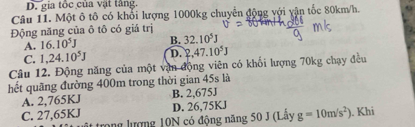 D. gia tốc của vật tăng.
Câu 11. Một ô tô có khối lượng 1000kg chuyển động với yận tốc 80km/h.
Động năng của ô tô có giá trị
A. 16.10^5J
B. 32.10^5J
C. 1,24.10^5J
D. 2,47.10^5J
Câu 12. Động năng của một vận động viên có khối lượng 70kg chạy đều
hết quãng đường 400m trong thời gian 45s là
A. 2,765KJ B. 2,675J
C. 27,65KJ D. 26,75KJ
trong lượng 10N có động năng 50 J (Lây g=10m/s^2). Khi