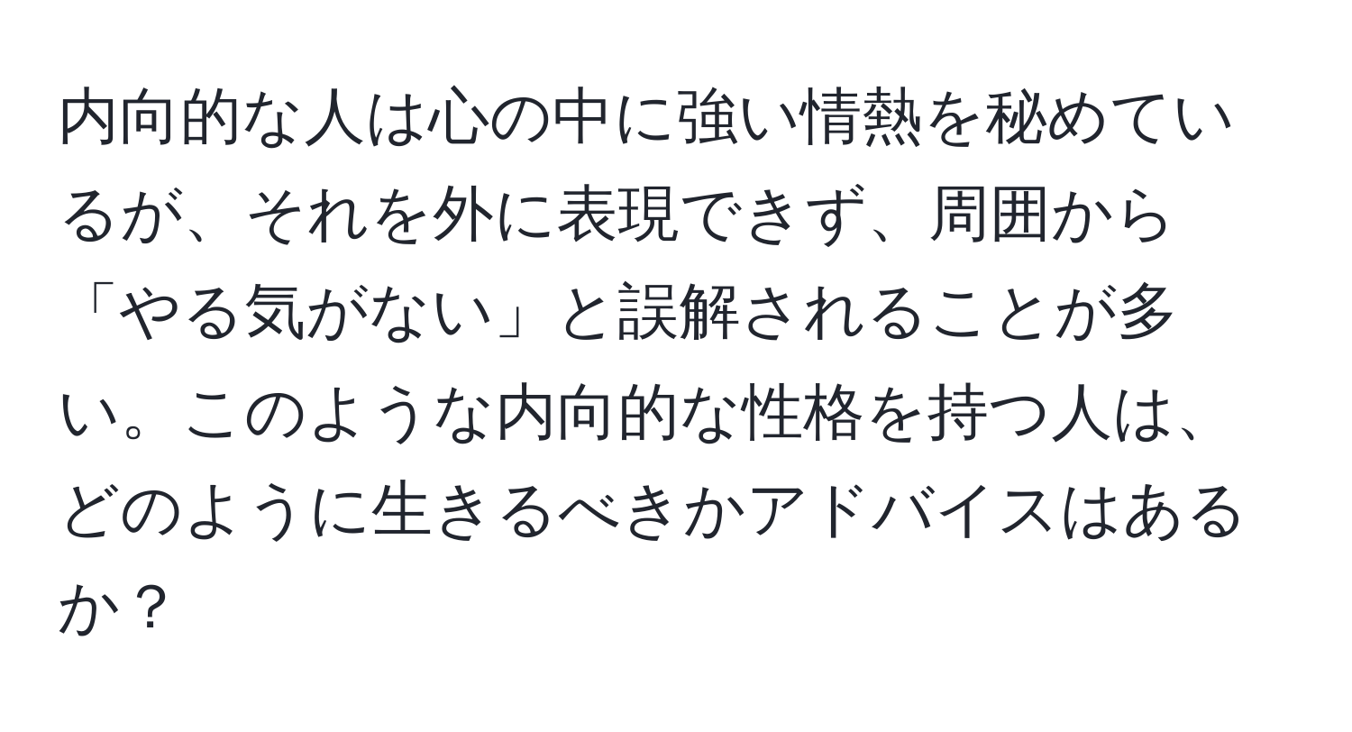 内向的な人は心の中に強い情熱を秘めているが、それを外に表現できず、周囲から「やる気がない」と誤解されることが多い。このような内向的な性格を持つ人は、どのように生きるべきかアドバイスはあるか？