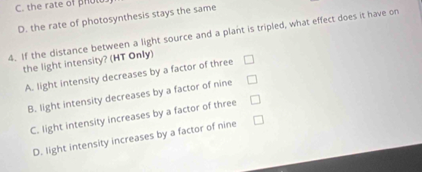 C. the rate of phol
D. the rate of photosynthesis stays the same
4. If the distance between a light source and a plant is tripled, what effect does it have on
the light intensity? (HT Only)
A. light intensity decreases by a factor of three
B. light intensity decreases by a factor of nine
C. light intensity increases by a factor of three
D. light intensity increases by a factor of nine