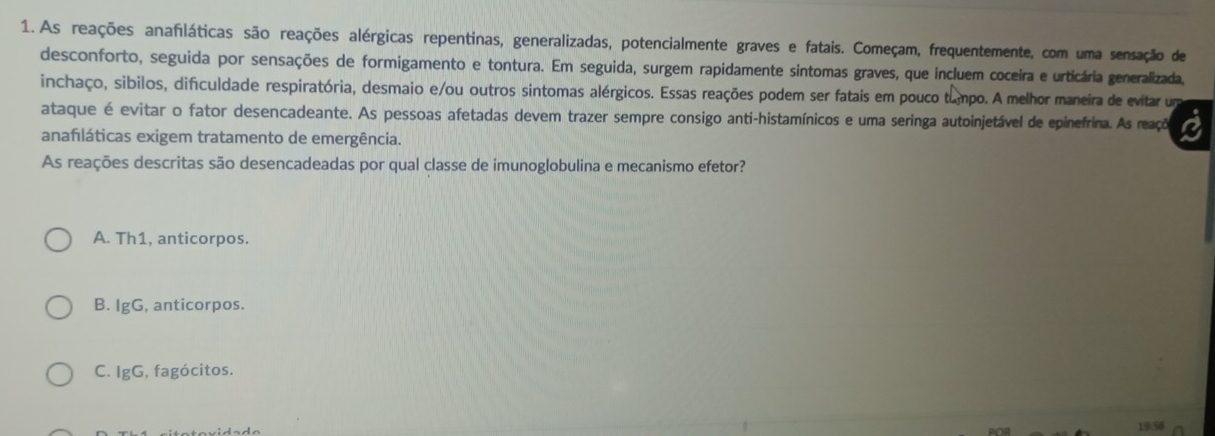 As reações anafiláticas são reações alérgicas repentinas, generalizadas, potencialmente graves e fatais. Começam, frequentemente, com uma sensação de
desconforto, seguida por sensações de formigamento e tontura. Em seguida, surgem rapidamente sintomas graves, que incluem coceira e urticária generalizada,
inchaço, sibilos, dificuldade respiratória, desmaio e/ou outros sintomas alérgicos. Essas reações podem ser fatais em pouco tampo. A melhor maneira de evitar um
ataque é evitar o fator desencadeante. As pessoas afetadas devem trazer sempre consigo anti-histamínicos e uma seringa autoinjetável de epinefrina. As reaçõo a
anafláticas exigem tratamento de emergência.
As reações descritas são desencadeadas por qual classe de imunoglobulina e mecanismo efetor?
A. Th1, anticorpos.
B. IgG, anticorpos.
C. IgG, , fagócitos.
1956