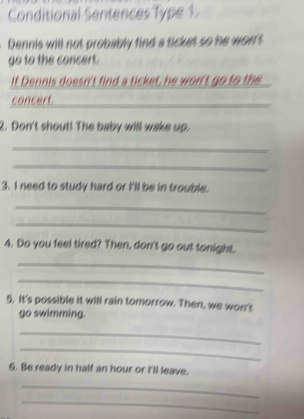 Conditional Sentences Type 1. 
Dennis will not probably find a ticket so he won't 
go to the concert. 
If Dennis doesn't find a ticket, he won't go to the 
concert. 
2. Don't shout! The baby will wake up. 
_ 
_ 
3. I need to study hard or I'll be in trouble, 
_ 
_ 
4. Do you feel tired? Then, don't go out tonight, 
_ 
_ 
5. It's possible it will rain tomorrow. Then, we won't 
go swimming, 
_ 
_ 
6. Be ready in half an hour or I'll leave, 
_ 
_