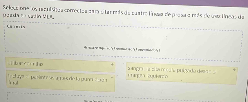 Seleccione los requisitos correctos para citar más de cuatro líneas de prosa o más de tres líneas de
poesía en estilo MLA.
Correcto
Arrastre aquí la(s) respuesta(s) apropiada(s)
utilizar comillas sangrar la cita media pulgada desde el
margen izquierdo
Incluya el paréntesis antes de la puntuación
final.