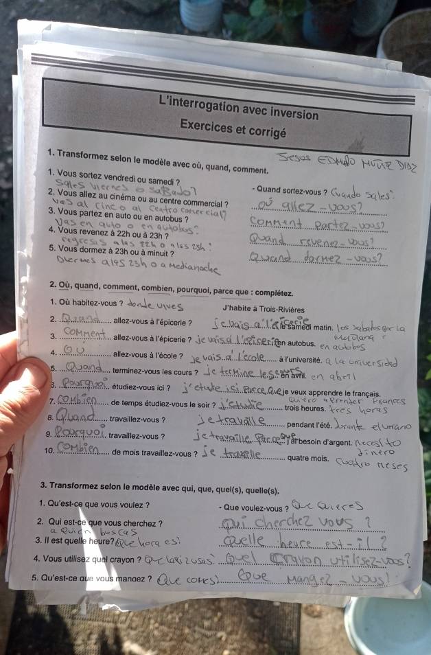 L'interrogation avec inversion
Exercices et corrigé
1. Transformez selon le modèle avec où, quand, comment.
1. Vous sortez vendredi ou samedi ?
- Quand sortez-vous ? 
_
2, Vous allez au cinéma ou au centre commercial ?
_
3. Vous partez en auto ou en autobus ?
4. Vous revenez à 22h ou à 23h ?
0
_
5. Vous dormez à 23h ou à minuit ?
_
2. Où, quand, comment, combien, pourquoi, parce que : complétez.
1. Où habitez-vous ? J'habite à Trois-Rivières
2. _. allez-vous à l'épicerie ? e samedi matin.
3. _allez-vous à l'épicerie ? en autobus
4. _allez-vous à l'école ? à l'université.
5._ terminez-vous les cours ? en avril.
3._ étudiez-vous ici ? 2 je veux apprendre le français.
7. _de temps étudiez-vous le soir ? _trois heures.
8. _travaillez-vous ? _pendant l'été.
9 _, travaillez-vous ? at besoin d'argent. 
10. _de mois travaillez-vous ? _quatre mois.
3. Transformez selon le modèle avec qui, que, quel(s), quelle(s).
1. Qu'est-ce que vous voulez ? - Que voulez-vous ?
_
2. Qui est-ce que vous cherchez ?
3. Il est quelle heure?
_
4. Vous utilisez quel crayon ?
_
_
5. Qu'est-ce que vous mandez ?